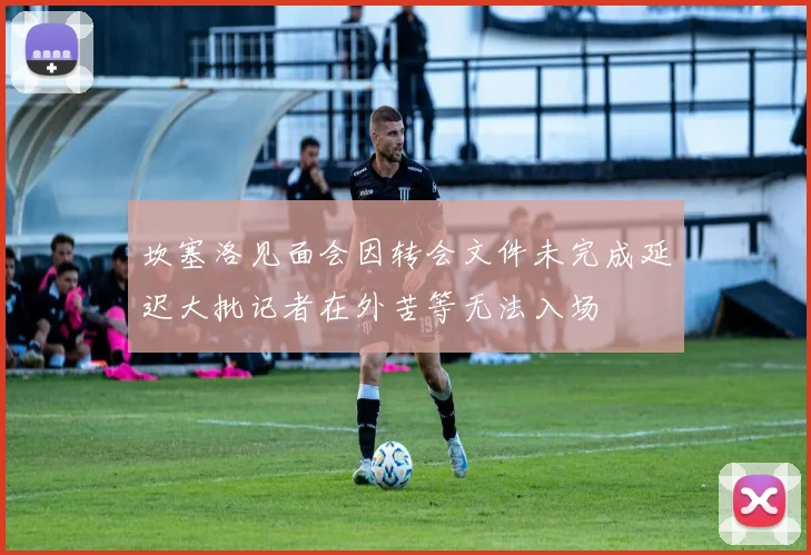坎塞洛见面会因转会文件未完成延迟大批记者在外苦等无法入场