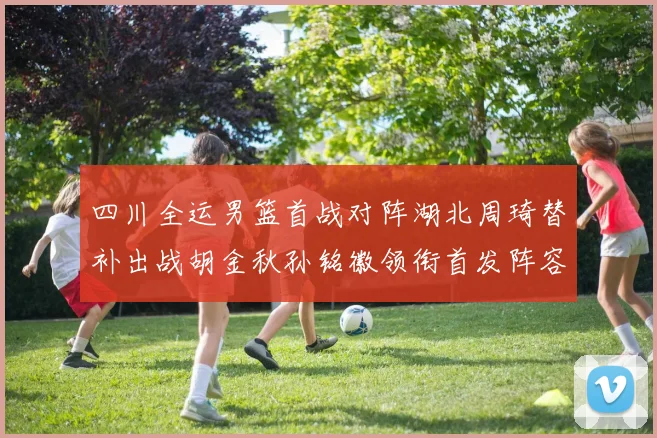 四川全运男篮首战对阵湖北周琦替补出战胡金秋孙铭徽领衔首发阵容