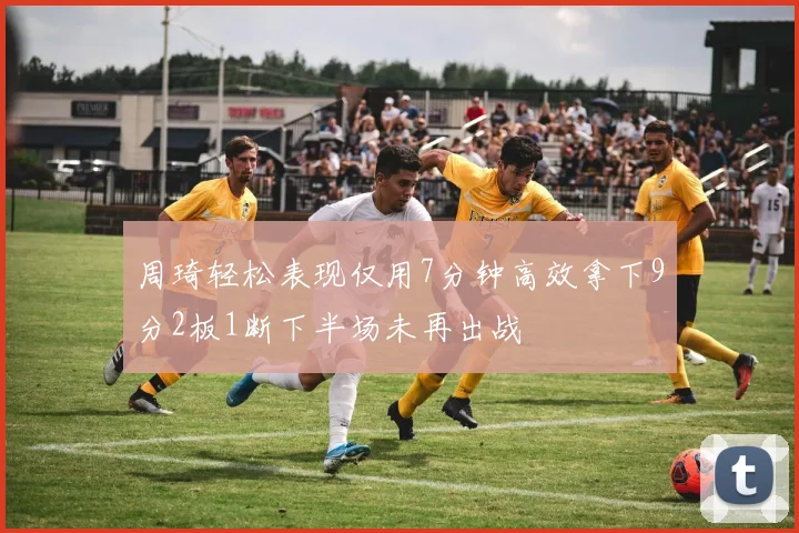 周琦轻松表现仅用7分钟高效拿下9分2板1断下半场未再出战