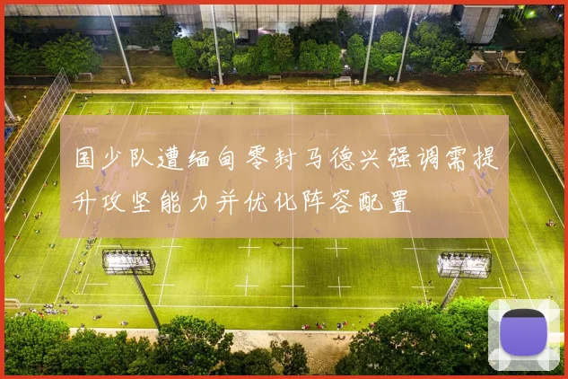 国少队遭缅甸零封马德兴强调需提升攻坚能力并优化阵容配置