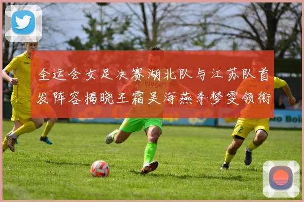 全运会女足决赛湖北队与江苏队首发阵容揭晓王霜吴海燕李梦雯领衔出战