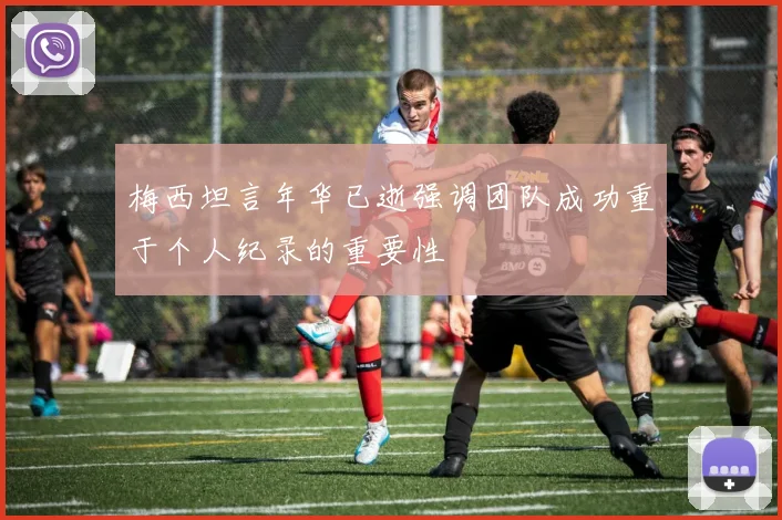 梅西坦言年华已逝强调团队成功重于个人纪录的重要性