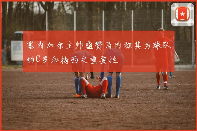 塞内加尔主帅盛赞马内称其为球队的C罗和梅西之重要性