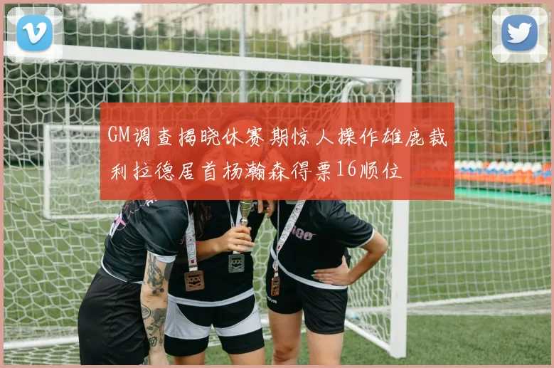 GM调查揭晓休赛期惊人操作雄鹿裁利拉德居首杨瀚森得票16顺位