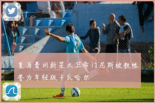 皇马青训新星大卫希门尼斯被教练誉为年轻版卡瓦哈尔
