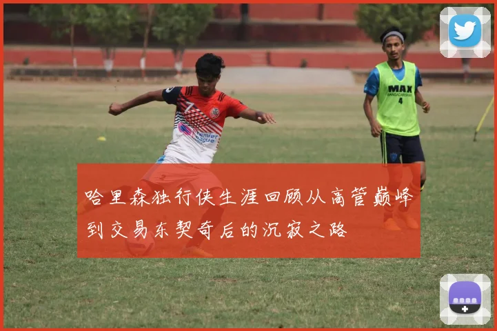 哈里森独行侠生涯回顾从高管巅峰到交易东契奇后的沉寂之路