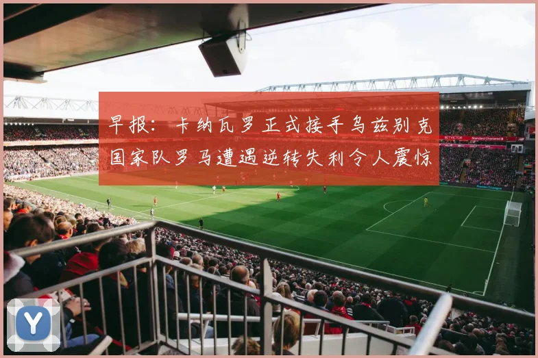 早报：卡纳瓦罗正式接手乌兹别克国家队罗马遭遇逆转失利令人震惊