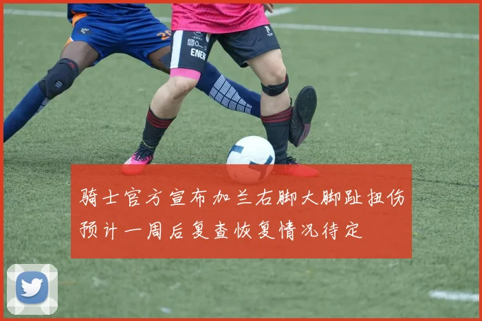 骑士官方宣布加兰右脚大脚趾扭伤预计一周后复查恢复情况待定