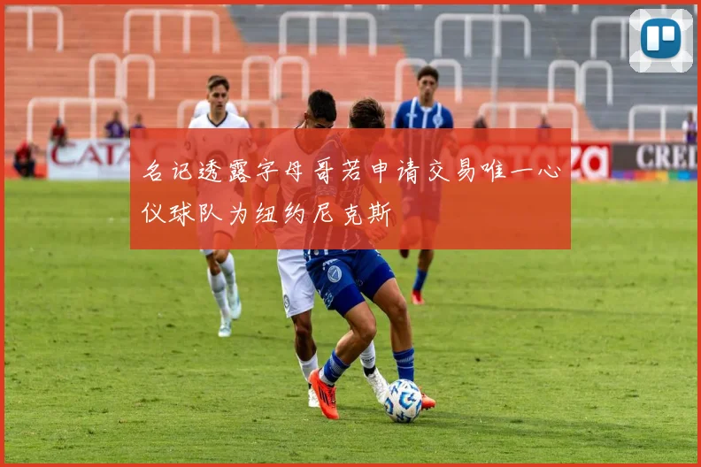 名记透露字母哥若申请交易唯一心仪球队为纽约尼克斯
