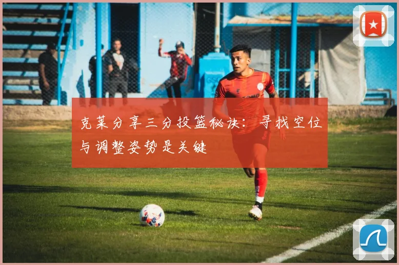 克莱分享三分投篮秘诀：寻找空位与调整姿势是关键