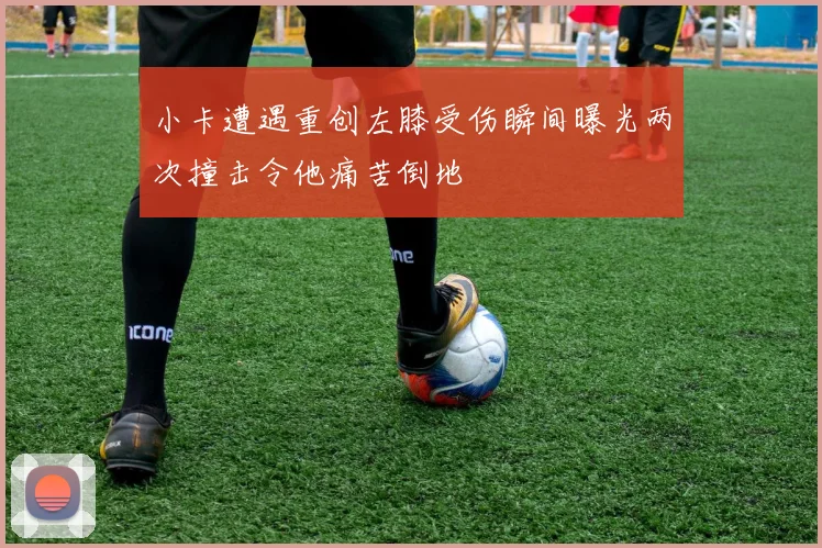 小卡遭遇重创左膝受伤瞬间曝光两次撞击令他痛苦倒地