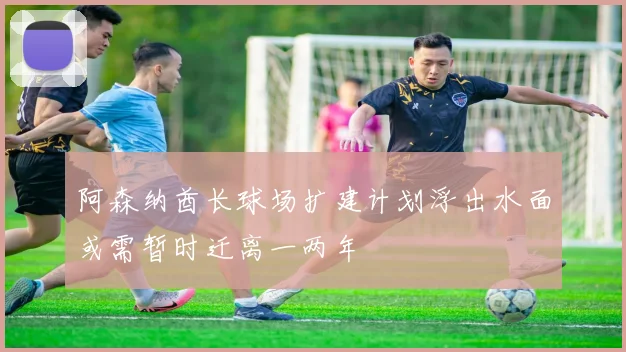 阿森纳酋长球场扩建计划浮出水面或需暂时迁离一两年
