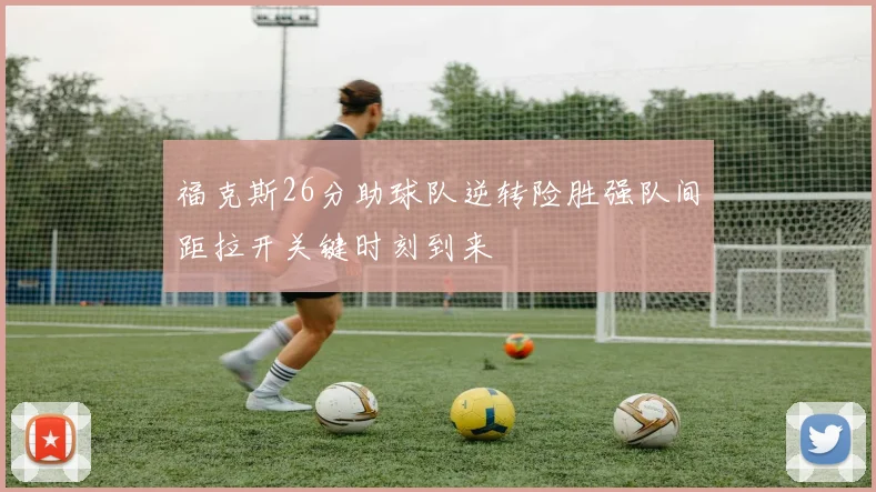 福克斯26分助球队逆转险胜强队间距拉开关键时刻到来
